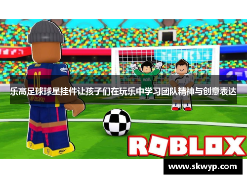 乐高足球球星挂件让孩子们在玩乐中学习团队精神与创意表达
