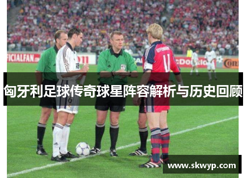 匈牙利足球传奇球星阵容解析与历史回顾