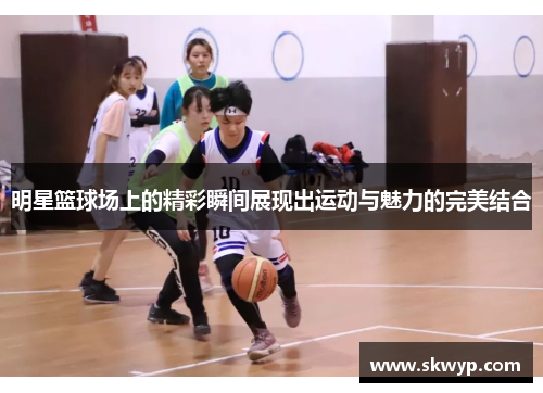 明星篮球场上的精彩瞬间展现出运动与魅力的完美结合