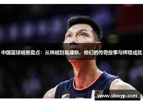 中国篮球明星盘点：从姚明到易建联，他们的传奇故事与辉煌成就