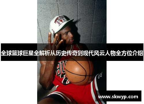全球篮球巨星全解析从历史传奇到现代风云人物全方位介绍