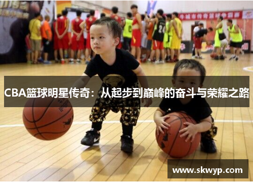 CBA篮球明星传奇：从起步到巅峰的奋斗与荣耀之路