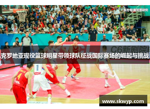 克罗地亚现役篮球明星带领球队征战国际赛场的崛起与挑战