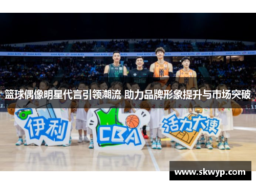 篮球偶像明星代言引领潮流 助力品牌形象提升与市场突破