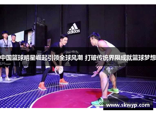 中国篮球明星崛起引领全球风潮 打破传统界限成就篮球梦想