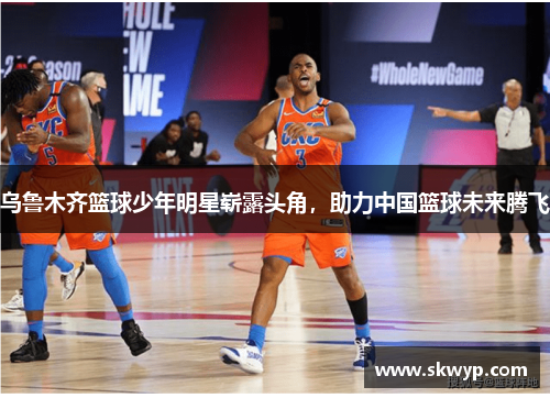 乌鲁木齐篮球少年明星崭露头角，助力中国篮球未来腾飞