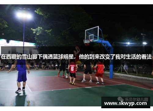 在西藏的雪山脚下偶遇篮球明星，他的到来改变了我对生活的看法