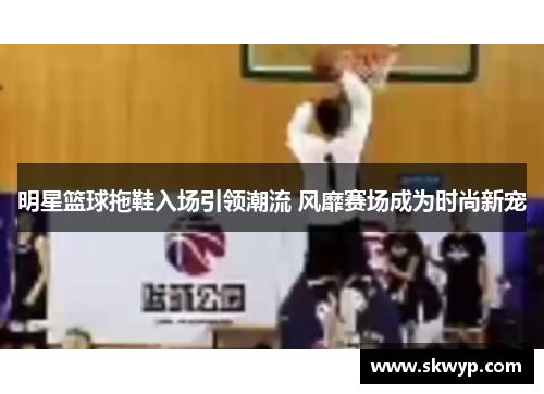 明星篮球拖鞋入场引领潮流 风靡赛场成为时尚新宠