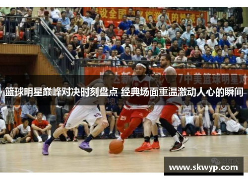 篮球明星巅峰对决时刻盘点 经典场面重温激动人心的瞬间