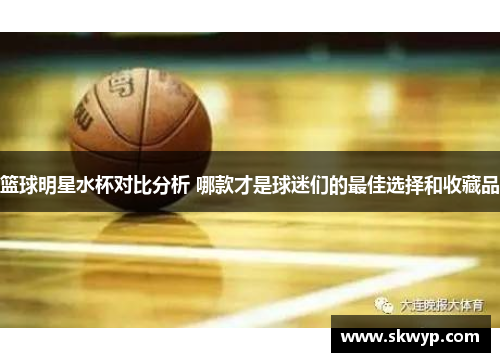 篮球明星水杯对比分析 哪款才是球迷们的最佳选择和收藏品