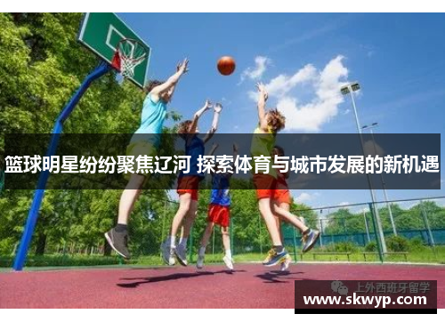 篮球明星纷纷聚焦辽河 探索体育与城市发展的新机遇