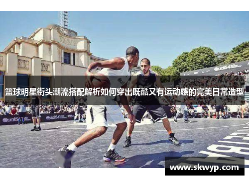 篮球明星街头潮流搭配解析如何穿出既酷又有运动感的完美日常造型